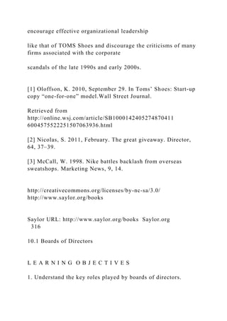 encourage effective organizational leadership
like that of TOMS Shoes and discourage the criticisms of many
firms associated with the corporate
scandals of the late 1990s and early 2000s.
[1] Oloffson, K. 2010, September 29. In Toms’ Shoes: Start-up
copy “one-for-one” model.Wall Street Journal.
Retrieved from
http://online.wsj.com/article/SB1000142405274870411
6004575522251507063936.html
[2] Nicolas, S. 2011, February. The great giveaway. Director,
64, 37–39.
[3] McCall, W. 1998. Nike battles backlash from overseas
sweatshops. Marketing News, 9, 14.
http://creativecommons.org/licenses/by-nc-sa/3.0/
http://www.saylor.org/books
Saylor URL: http://www.saylor.org/books Saylor.org
316
10.1 Boards of Directors
L E A R N I N G O B J E C T I V E S
1. Understand the key roles played by boards of directors.
 