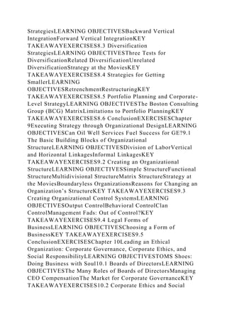StrategiesLEARNING OBJECTIVESBackward Vertical
IntegrationForward Vertical IntegrationKEY
TAKEAWAYEXERCISES8.3 Diversification
StrategiesLEARNING OBJECTIVESThree Tests for
DiversificationRelated DiversificationUnrelated
DiversificationStrategy at the MoviesKEY
TAKEAWAYEXERCISES8.4 Strategies for Getting
SmallerLEARNING
OBJECTIVESRetrenchmentRestructuringKEY
TAKEAWAYEXERCISES8.5 Portfolio Planning and Corporate-
Level StrategyLEARNING OBJECTIVESThe Boston Consulting
Group (BCG) MatrixLimitations to Portfolio PlanningKEY
TAKEAWAYEXERCISES8.6 ConclusionEXERCISESChapter
9Executing Strategy through Organizational DesignLEARNING
OBJECTIVESCan Oil Well Services Fuel Success for GE?9.1
The Basic Building Blocks of Organizational
StructureLEARNING OBJECTIVESDivision of LaborVertical
and Horizontal LinkagesInformal LinkagesKEY
TAKEAWAYEXERCISES9.2 Creating an Organizational
StructureLEARNING OBJECTIVESSimple StructureFunctional
StructureMultidivisional StructureMatrix StructureStrategy at
the MoviesBoundaryless OrganizationsReasons for Changing an
Organization’s StructureKEY TAKEAWAYEXERCISES9.3
Creating Organizational Control SystemsLEARNING
OBJECTIVESOutput ControlBehavioral ControlClan
ControlManagement Fads: Out of Control?KEY
TAKEAWAYEXERCISES9.4 Legal Forms of
BusinessLEARNING OBJECTIVESChoosing a Form of
BusinessKEY TAKEAWAYEXERCISES9.5
ConclusionEXERCISESChapter 10Leading an Ethical
Organization: Corporate Governance, Corporate Ethics, and
Social ResponsibilityLEARNING OBJECTIVESTOMS Shoes:
Doing Business with Soul10.1 Boards of DirectorsLEARNING
OBJECTIVESThe Many Roles of Boards of DirectorsManaging
CEO CompensationThe Market for Corporate GovernanceKEY
TAKEAWAYEXERCISES10.2 Corporate Ethics and Social
 