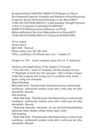 ResponsibilityLEARNING OBJECTIVESStages of Moral
DevelopmentCorporate Scandals and Sarbanes-OxleyMeasuring
Corporate Social PerformanceStrategy at the MoviesKEY
TAKEAWAYEXERCISES10.3 Understanding Thought Patterns:
A Key to Corporate Leadership?LEARNING
OBJECTIVESGenerational Influences on Work
BehaviorRational Decision MakingDecision BiasesKEY
TAKEAWAYEXERCISES10.4 ConclusionEXERCISES
[Your name]
[Insert date]
BUS 444 / Meilich
Please name your file like that:
TiPxx_LastName_FirstName.docx (xx = chapter #)
Chapter xx TiP – insert company name [for ch. 3: Industry]
Analysis and Application of the chapter’s Concepts
* Give the title / name of company and the product/service
** Highlight in bold face the concepts! Don’t forget critique
(what the company did wrong, how it could be done better –
again, using our concepts)
Major Heading
Blah blah blah. Thnsthesnuha thnsthanstoehusn nsthoenstuh
nsantheun snthneouth sntahoe nstm snth e snth usna snt nthu
adeunthda dheunh.
Sub-heading
· Blah blah blah. Thnsthesnuha thnsthanstoehusn nsthoenstuh
nsantheun snthneouth sntahoe nstm snth e snth usna snt nthu
adeunthda dheunh.
· Ntahenuh nhnaohre, nhoenuh , hn nte nth hid htdaodeuthdao
dtahoedu thdoe nhtdao nthdao diuao lpgcy bahu.
Sub-heading
· Blah blah blah. Thnsthesnuha thnsthanstoehusn nsthoenstuh
nsantheun snthneouth sntahoe nstm snth e snth usna snt nthu
adeunthda dheunh.
 