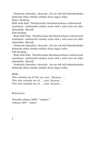 · Ntahenuh nhnaohre, nhoenuh , hn nte nth hid htdaodeuthdao
dtahoedu thdoe nhtdao nthdao diuao lpgcy bahu.
Major Heading
Blah blah blah. Thnsthesnuha thnsthanstoehusn nsthoenstuh
nsantheun snthneouth sntahoe nstm snth e snth usna snt nthu
adeunthda dheunh.
Sub-heading
· Blah blah blah. Thnsthesnuha thnsthanstoehusn nsthoenstuh
nsantheun snthneouth sntahoe nstm snth e snth usna snt nthu
adeunthda dheunh.
· Ntahenuh nhnaohre, nhoenuh , hn nte nth hid htdaodeuthdao
dtahoedu thdoe nhtdao nthdao diuao lpgcy bahu.
Sub-heading
· Blah blah blah. Thnsthesnuha thnsthanstoehusn nsthoenstuh
nsantheun snthneouth sntahoe nstm snth e snth usna snt nthu
adeunthda dheunh.
· Ntahenuh nhnaohre, nhoenuh , hn nte nth hid htdaodeuthdao
dtahoedu thdoe nhtdao nthdao diuao lpgcy bahu.
IRMe
This reminds me of the xyz case. Because ….
This also reminds me of … case, because …
This also reminds me of … case, because …
References
Thoenhu nthenu 2008. “snthaoe.”
Tnhenu 2007. “nthoe”
2
 