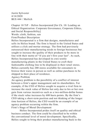 Justin Sylvester
4/14/2020
BUS 444 / Meilich
Chapter 10 TiP – Helios Incorporated [for Ch. 10: Leading an
Ethical Organization: Corporate Governance, Corporate Ethics,
and Social Responsibility]
Words: cloth, fashion, sun
Firm/Product Description
Helios Incorporated is a firm that designs, manufactures and
sells its Helios brand. The firm is based in the United States and
utilizes a click and mortar strategy. The firm had previously
outsourced their manufacturing needs to foreign businesses but
sought to increase the quality of their products to be more in
line with their motto of “if you ain’t first your last”. As such,
Helios Incorporated has developed its own textile
manufacturing plants in the United States to craft their
fashionable clothing line to be displayed in their retail stores.
Helios currently has 200 stores available for consumers to
browse their wares in person as well as online purchases to be
shipped to their place of residence.
Agency Problem
An agency problem is the possibility of a conflict of interest
between a firm’s upper management and its shareholders. For
example, if the CEO of Helios sought to acquire a rival firm to
increase the stock value of Helios but only due to his or her own
gain from various incentives such as a two-million-dollar bonus
if the stock value increases by 600 basis points. By the firm’s
CEO taking a short-term position and not thinking of the longer
time horizon of Helios, the CEO would be an example of an
agency problem occurring within the firm.
Firm’s Stage of Moral Development
Helios Incorporated prides itself on quality and ethical
business conduct. The firm could be classified to be within
the conventional level of moral development. Specifically,
Helios sought to bring their product manufacturing back to the
 