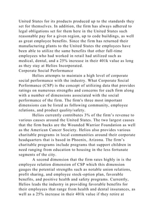 United States for its products produced up to the standards they
set for themselves. In addition, the firm has always adhered to
legal obligations set for them here in the United States such
reasonable pay for a given region, up to code buildings, as well
as great employee benefits. Since the firm has returned their
manufacturing plants to the United States the employees have
been able to utilize the same benefits that other full-time
employees who had worked in retail had utilized such as
medical, dental, and a 25% increase in their 401k value as long
as they stay at Helios Incorporated.
Corporate Social Performance
Helios attempts to maintain a high level of corporate
social performance with the industry. What Corporate Social
Performance (CSP) is the concept of utilizing data that provides
ratings on numerous strengths and concerns for each firm along
with a number of dimensions associated with the social
performance of the firm. The firm's three most important
dimensions can be listed as following community, employee
relations, and product quality/safety.
Helios currently contributes 3% of the firm’s revenue to
various causes around the United States. The two largest causes
that the firm backs are the Wounded Warrior Foundation as well
as the American Cancer Society. Helios also provides various
charitable programs in local communities around their corporate
headquarters that is based in Phoenix, Arizona. The firm’s
charitable programs include programs that support children in
need ranging from education to housing in the less fortunate
segments of the city.
A second dimension that the firm rates highly in is the
employee relation dimension of CSP which this dimension
gauges the potential strengths such as notable union relations,
profit sharing, and employee stock-option plan, favorable
benefits, and positive health and safety programs. Currently,
Helios leads the industry in providing favorable benefits for
their employees that range from health and dental insurances, as
well as a 25% increase in their 401k value if they retire at
 