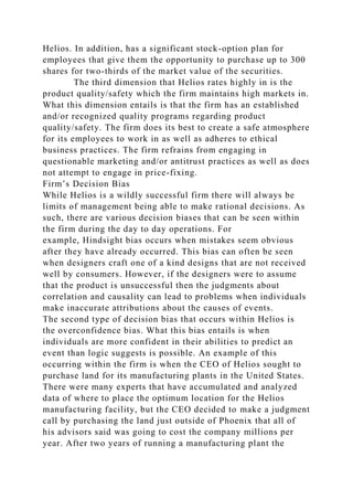 Helios. In addition, has a significant stock-option plan for
employees that give them the opportunity to purchase up to 300
shares for two-thirds of the market value of the securities.
The third dimension that Helios rates highly in is the
product quality/safety which the firm maintains high markets in.
What this dimension entails is that the firm has an established
and/or recognized quality programs regarding product
quality/safety. The firm does its best to create a safe atmosphere
for its employees to work in as well as adheres to ethical
business practices. The firm refrains from engaging in
questionable marketing and/or antitrust practices as well as does
not attempt to engage in price-fixing.
Firm’s Decision Bias
While Helios is a wildly successful firm there will always be
limits of management being able to make rational decisions. As
such, there are various decision biases that can be seen within
the firm during the day to day operations. For
example, Hindsight bias occurs when mistakes seem obvious
after they have already occurred. This bias can often be seen
when designers craft one of a kind designs that are not received
well by consumers. However, if the designers were to assume
that the product is unsuccessful then the judgments about
correlation and causality can lead to problems when individuals
make inaccurate attributions about the causes of events.
The second type of decision bias that occurs within Helios is
the overconfidence bias. What this bias entails is when
individuals are more confident in their abilities to predict an
event than logic suggests is possible. An example of this
occurring within the firm is when the CEO of Helios sought to
purchase land for its manufacturing plants in the United States.
There were many experts that have accumulated and analyzed
data of where to place the optimum location for the Helios
manufacturing facility, but the CEO decided to make a judgment
call by purchasing the land just outside of Phoenix that all of
his advisors said was going to cost the company millions per
year. After two years of running a manufacturing plant the
 
