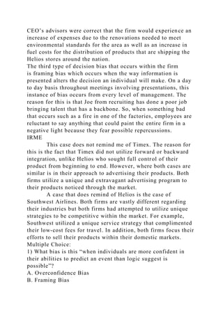 CEO’s advisors were correct that the firm would experience an
increase of expenses due to the renovations needed to meet
environmental standards for the area as well as an increase in
fuel costs for the distribution of products that are shipping the
Helios stores around the nation.
The third type of decision bias that occurs within the firm
is framing bias which occurs when the way information is
presented alters the decision an individual will make. On a day
to day basis throughout meetings involving presentations, this
instance of bias occurs from every level of management. The
reason for this is that Joe from recruiting has done a poor job
bringing talent that has a backbone. So, when something bad
that occurs such as a fire in one of the factories, employees are
reluctant to say anything that could paint the entire firm in a
negative light because they fear possible repercussions.
IRME
This case does not remind me of Timex. The reason for
this is the fact that Timex did not utilize forward or backward
integration, unlike Helios who sought full control of their
product from beginning to end. However, where both cases are
similar is in their approach to advertising their products. Both
firms utilize a unique and extravagant advertising program to
their products noticed through the market.
A case that does remind of Helios is the case of
Southwest Airlines. Both firms are vastly different regarding
their industries but both firms had attempted to utilize unique
strategies to be competitive within the market. For example,
Southwest utilized a unique service strategy that complimented
their low-cost fees for travel. In addition, both firms focus their
efforts to sell their products within their domestic markets.
Multiple Choice:
1) What bias is this “when individuals are more confident in
their abilities to predict an event than logic suggest is
possible”?
A. Overconfidence Bias
B. Framing Bias
 