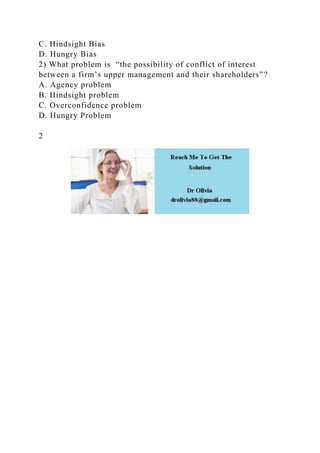 C. Hindsight Bias
D. Hungry Bias
2) What problem is “the possibility of conflict of interest
between a firm’s upper management and their shareholders”?
A. Agency problem
B. Hindsight problem
C. Overconfidence problem
D. Hungry Problem
2
 