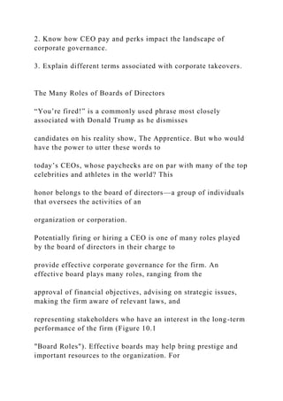 2. Know how CEO pay and perks impact the landscape of
corporate governance.
3. Explain different terms associated with corporate takeovers.
The Many Roles of Boards of Directors
“You’re fired!” is a commonly used phrase most closely
associated with Donald Trump as he dismisses
candidates on his reality show, The Apprentice. But who would
have the power to utter these words to
today’s CEOs, whose paychecks are on par with many of the top
celebrities and athletes in the world? This
honor belongs to the board of directors—a group of individuals
that oversees the activities of an
organization or corporation.
Potentially firing or hiring a CEO is one of many roles played
by the board of directors in their charge to
provide effective corporate governance for the firm. An
effective board plays many roles, ranging from the
approval of financial objectives, advising on strategic issues,
making the firm aware of relevant laws, and
representing stakeholders who have an interest in the long-term
performance of the firm (Figure 10.1
"Board Roles"). Effective boards may help bring prestige and
important resources to the organization. For
 