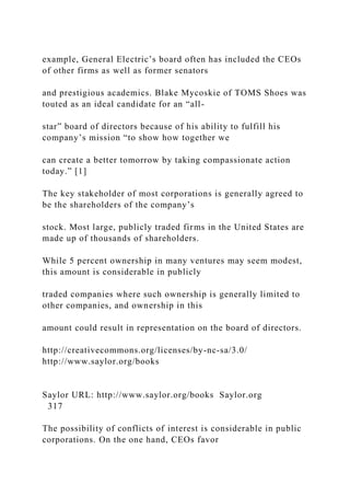 example, General Electric’s board often has included the CEOs
of other firms as well as former senators
and prestigious academics. Blake Mycoskie of TOMS Shoes was
touted as an ideal candidate for an “all-
star” board of directors because of his ability to fulfill his
company’s mission “to show how together we
can create a better tomorrow by taking compassionate action
today.” [1]
The key stakeholder of most corporations is generally agreed to
be the shareholders of the company’s
stock. Most large, publicly traded firms in the United States are
made up of thousands of shareholders.
While 5 percent ownership in many ventures may seem modest,
this amount is considerable in publicly
traded companies where such ownership is generally limited to
other companies, and ownership in this
amount could result in representation on the board of directors.
http://creativecommons.org/licenses/by-nc-sa/3.0/
http://www.saylor.org/books
Saylor URL: http://www.saylor.org/books Saylor.org
317
The possibility of conflicts of interest is considerable in public
corporations. On the one hand, CEOs favor
 