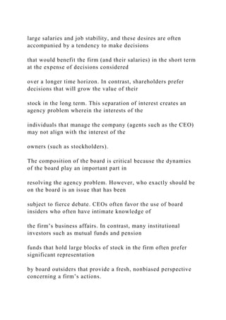 large salaries and job stability, and these desires are often
accompanied by a tendency to make decisions
that would benefit the firm (and their salaries) in the short term
at the expense of decisions considered
over a longer time horizon. In contrast, shareholders prefer
decisions that will grow the value of their
stock in the long term. This separation of interest creates an
agency problem wherein the interests of the
individuals that manage the company (agents such as the CEO)
may not align with the interest of the
owners (such as stockholders).
The composition of the board is critical because the dynamics
of the board play an important part in
resolving the agency problem. However, who exactly should be
on the board is an issue that has been
subject to fierce debate. CEOs often favor the use of board
insiders who often have intimate knowledge of
the firm’s business affairs. In contrast, many institutional
investors such as mutual funds and pension
funds that hold large blocks of stock in the firm often prefer
significant representation
by board outsiders that provide a fresh, nonbiased perspective
concerning a firm’s actions.
 