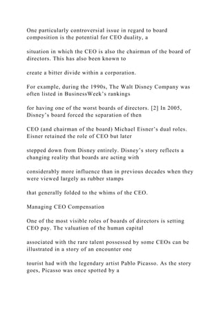 One particularly controversial issue in regard to board
composition is the potential for CEO duality, a
situation in which the CEO is also the chairman of the board of
directors. This has also been known to
create a bitter divide within a corporation.
For example, during the 1990s, The Walt Disney Company was
often listed in BusinessWeek’s rankings
for having one of the worst boards of directors. [2] In 2005,
Disney’s board forced the separation of then
CEO (and chairman of the board) Michael Eisner’s dual roles.
Eisner retained the role of CEO but later
stepped down from Disney entirely. Disney’s story reflects a
changing reality that boards are acting with
considerably more influence than in previous decades when they
were viewed largely as rubber stamps
that generally folded to the whims of the CEO.
Managing CEO Compensation
One of the most visible roles of boards of directors is setting
CEO pay. The valuation of the human capital
associated with the rare talent possessed by some CEOs can be
illustrated in a story of an encounter one
tourist had with the legendary artist Pablo Picasso. As the story
goes, Picasso was once spotted by a
 
