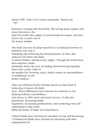 Saylor URL: http://www.saylor.org/books Saylor.org
163
borrower, creating that flexibility. By having many lenders and
many borrowers, the
bank diversifies the supply of and demand for money, and thus
lowers the overall risk in
the money market.
The bank can also develop expertise in screening borrowers to
minimize risk and in
managing and collecting the loan payments. In turn, that
reduced risk allows the bank
to attract lenders and diversify supply. Through diversification
and expertise, banks
ultimately lower the cost of lending and borrowing liquidity.
Since they create value in
the market (by lowering costs), banks remain as intermediaries
or middlemen in the
money markets.
There are different kinds of banks based on what kind of
brokering of money the bank
does. Those differences have become less distinct as the
banking industry consolidates
and strives to offer more universal services. In the last
generation, decreasing bank
regulation, increasing globalization, and technology have all
contributed to that trend.
Different kinds of banks are listed below.
• Retail banks have focused on consumer saving and borrowing.
• Commercial banks have focused on operating cash flow
management for
 