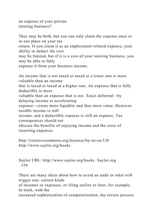 an expense of your private
tutoring business?
They may be both, but you can only claim the expense once or
in one place on your tax
return. If you claim it as an employment-related expense, your
ability to deduct the cost
may be limited, but if it is a cost of your tutoring business, you
may be able to fully
expense it from your business income.
An income that is not taxed or taxed at a lower rate is more
valuable than an income
that is taxed or taxed at a higher rate. An expense that is fully
deductible is more
valuable than an expense that is not. Taxes deferred—by
delaying income or accelerating
expense—create more liquidity and thus more value. However,
taxable income is still
income, and a deductible expense is still an expense. Tax
consequences should not
obscure the benefits of enjoying income and the costs of
incurring expenses.
http://creativecommons.org/licenses/by-nc-sa/3.0/
http://www.saylor.org/books
Saylor URL: http://www.saylor.org/books Saylor.org
154
There are many ideas about how to avoid an audit or what will
trigger one: certain kinds
of incomes or expenses, or filing earlier or later, for example.
In truth, with the
increased sophistication of computerization, the review process
 