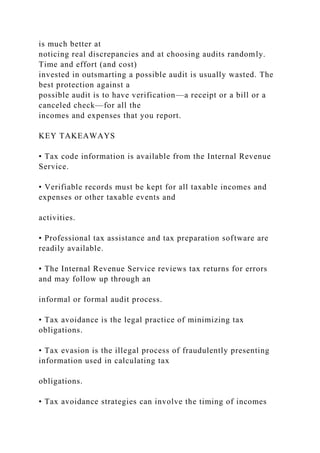 is much better at
noticing real discrepancies and at choosing audits randomly.
Time and effort (and cost)
invested in outsmarting a possible audit is usually wasted. The
best protection against a
possible audit is to have verification—a receipt or a bill or a
canceled check—for all the
incomes and expenses that you report.
KEY TAKEAWAYS
• Tax code information is available from the Internal Revenue
Service.
• Verifiable records must be kept for all taxable incomes and
expenses or other taxable events and
activities.
• Professional tax assistance and tax preparation software are
readily available.
• The Internal Revenue Service reviews tax returns for errors
and may follow up through an
informal or formal audit process.
• Tax avoidance is the legal practice of minimizing tax
obligations.
• Tax evasion is the illegal process of fraudulently presenting
information used in calculating tax
obligations.
• Tax avoidance strategies can involve the timing of incomes
 