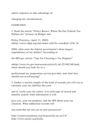 and/or expenses to take advantage of
changing tax circumstances.
EXERCISES
1. Read the article “Policy Basics: Where Do Our Federal Tax
Dollars Go” (Center on Budget and
Policy Priorities, April 13, 2009)
athttp://www.cbpp.org/cms/index.cfm?fa=view&id=1258. In
2008, what were the federal government’s three largest
expenditures of tax dollars? According to
the IRS.gov article “Tips for Choosing a Tax Preparer”
athttp://www.irs.gov/newsroom/article/0,,id=251962,00.html,
when should you look for in a
professional tax preparation service provider, and what fees
should you avoid paying?
2. Gather a current sample of the kind of records you will use to
calculate your tax liability this year
and to verify your tax return. List each type of record and
identify exactly what information it will
give you, your tax preparer, and the IRS about your tax
situation. What additional records will
you need that are not yet in your possession?
http://creativecommons.org/licenses/by-nc-sa/3.0/
http://www.saylor.org/books
 