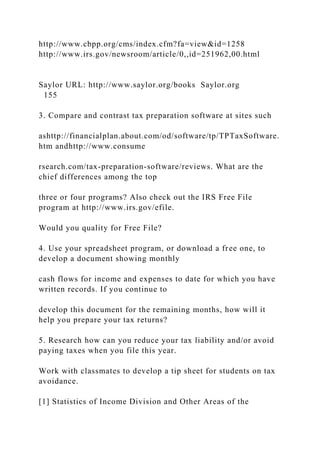 http://www.cbpp.org/cms/index.cfm?fa=view&id=1258
http://www.irs.gov/newsroom/article/0,,id=251962,00.html
Saylor URL: http://www.saylor.org/books Saylor.org
155
3. Compare and contrast tax preparation software at sites such
ashttp://financialplan.about.com/od/software/tp/TPTaxSoftware.
htm andhttp://www.consume
rsearch.com/tax-preparation-software/reviews. What are the
chief differences among the top
three or four programs? Also check out the IRS Free File
program at http://www.irs.gov/efile.
Would you quality for Free File?
4. Use your spreadsheet program, or download a free one, to
develop a document showing monthly
cash flows for income and expenses to date for which you have
written records. If you continue to
develop this document for the remaining months, how will it
help you prepare your tax returns?
5. Research how can you reduce your tax liability and/or avoid
paying taxes when you file this year.
Work with classmates to develop a tip sheet for students on tax
avoidance.
[1] Statistics of Income Division and Other Areas of the
 