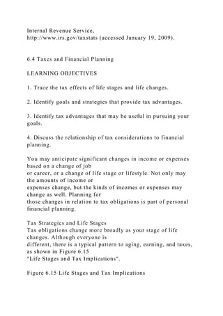 Internal Revenue Service,
http://www.irs.gov/taxstats (accessed January 19, 2009).
6.4 Taxes and Financial Planning
LEARNING OBJECTIVES
1. Trace the tax effects of life stages and life changes.
2. Identify goals and strategies that provide tax advantages.
3. Identify tax advantages that may be useful in pursuing your
goals.
4. Discuss the relationship of tax considerations to financial
planning.
You may anticipate significant changes in income or expenses
based on a change of job
or career, or a change of life stage or lifestyle. Not only may
the amounts of income or
expenses change, but the kinds of incomes or expenses may
change as well. Planning for
those changes in relation to tax obligations is part of personal
financial planning.
Tax Strategies and Life Stages
Tax obligations change more broadly as your stage of life
changes. Although everyone is
different, there is a typical pattern to aging, earning, and taxes,
as shown in Figure 6.15
"Life Stages and Tax Implications".
Figure 6.15 Life Stages and Tax Implications
 