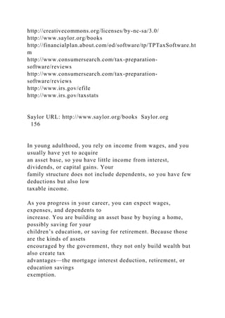 http://creativecommons.org/licenses/by-nc-sa/3.0/
http://www.saylor.org/books
http://financialplan.about.com/od/software/tp/TPTaxSoftware.ht
m
http://www.consumersearch.com/tax-preparation-
software/reviews
http://www.consumersearch.com/tax-preparation-
software/reviews
http://www.irs.gov/efile
http://www.irs.gov/taxstats
Saylor URL: http://www.saylor.org/books Saylor.org
156
In young adulthood, you rely on income from wages, and you
usually have yet to acquire
an asset base, so you have little income from interest,
dividends, or capital gains. Your
family structure does not include dependents, so you have few
deductions but also low
taxable income.
As you progress in your career, you can expect wages,
expenses, and dependents to
increase. You are building an asset base by buying a home,
possibly saving for your
children’s education, or saving for retirement. Because those
are the kinds of assets
encouraged by the government, they not only build wealth but
also create tax
advantages—the mortgage interest deduction, retirement, or
education savings
exemption.
 
