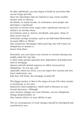 In older adulthood, you may begin to build an asset base that
can no longer provide
those tax advantages that are limited or may create taxable
income such as interest,
dividends, or rental income. In retirement, most people can
anticipate a significant
decrease in income from wages and a significant increase in
reliance on incomes from
investments such as interest, dividends, and gains. Some of
those assets may be
retirement savings accounts, such as an Individual Retirement
Account (IRA) or 401(k)
that created tax advantages while growing, but will create tax
obligations as income is
drawn from them.
Generally, you can expect your income to increase during your
middle adult life, but that
is when many people typically have dependents and deductions
such as mortgage
interest and job-related expenses to offset increased tax
obligations. As you age, and
especially when you retire, you can expect less income and also
fewer deductions: any
kids have left home, the mortgage in paid off.
The bigger picture is that at the stages of your life when income
is increasing, so are your
deductions and exemptions, which tend to decrease as your
income decreases. Although
your incomes change over your lifetime, you tax obligations
change proportionally, so
they remain relative to your ability to pay.
The tax consequences of such changes should be anticipated and
considered as you
 