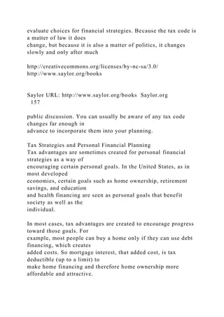 evaluate choices for financial strategies. Because the tax code is
a matter of law it does
change, but because it is also a matter of politics, it changes
slowly and only after much
http://creativecommons.org/licenses/by-nc-sa/3.0/
http://www.saylor.org/books
Saylor URL: http://www.saylor.org/books Saylor.org
157
public discussion. You can usually be aware of any tax code
changes far enough in
advance to incorporate them into your planning.
Tax Strategies and Personal Financial Planning
Tax advantages are sometimes created for personal financial
strategies as a way of
encouraging certain personal goals. In the United States, as in
most developed
economies, certain goals such as home ownership, retirement
savings, and education
and health financing are seen as personal goals that benefit
society as well as the
individual.
In most cases, tax advantages are created to encourage progress
toward those goals. For
example, most people can buy a home only if they can use debt
financing, which creates
added costs. So mortgage interest, that added cost, is tax
deductible (up to a limit) to
make home financing and therefore home ownership more
affordable and attractive.
 