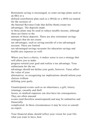 Retirement saving is encouraged, so some savings plans such as
an IRA or a
defined contribution plan such as a 401(k) or a 403b (so named
for the sections of
the Internal Revenue Code that define them) create tax
advantages. The deposits made
to those plans may be used to reduce taxable income, although
there are limits to the
amount of those deposits. There are also retirement savings
strategies that do not create
tax advantages, such as saving outside of a tax-advantaged
account. There are limited
tax-advantaged savings accounts for education savings and
health care expenses as well.
Where you have a choice, it makes sense to use a strategy that
will allow you to make
progress toward your goal and realize a tax advantage. Your
enthusiasm for the tax
advantage should not define your goals, however. Taxes affect
the value of your
alternatives, so recognizing tax implications should inform your
choices without
defining your goals.
Unanticipated events such as an inheritance, a gift, lottery
winnings, casualty and theft
losses, or medical expenses can also have tax consequences.
They are often unusual
events (and therefore unanticipated) and may be unfamiliar and
financially
complicated. In those circumstances it may be wise to consult
an expert.
Your financial plans should reflect your vision for your life:
what you want to have, how
 