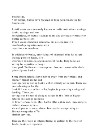 businesses.
• Investment banks have focused on long-term financing for
businesses.
Retail banks are commonly known as thrift institutions, savings
banks, savings and loan
associations, or mutual savings banks and are usually private or
public corporations.
Credit unions function similarly, but are cooperative
membership organizations, with
depositors as members.
In addition to banks, other kinds of intermediaries for savers
include pension funds, life
insurance companies, and investment funds. They focus on
saving for a particular long-
term goal. To finance consumption, however, most individuals
primarily use banks.
Some intermediaries have moved away from the “bricks-and-
mortar” branch model and
now operate as online banks, either entirely or in part. There are
cost advantages for the
bank if it can use online technologies in processing saving and
lending. Those cost
savings can be passed along to savers in the form of higher
returns on savings accounts
or lower service fees. Most banks offer online and, increasingly,
mobile account access,
via cell phone or smartphone. Intermediaries operating as
finance companies offer
similar services.
Because their role as intermediaries is critical to the flow of
funds, banks are regulated
 
