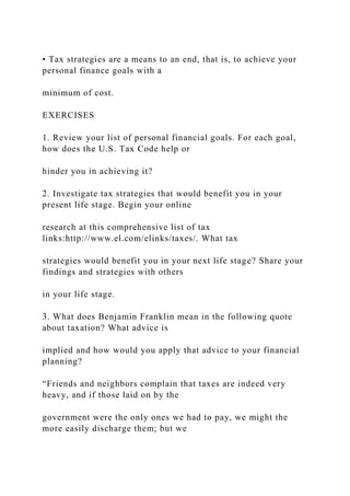 • Tax strategies are a means to an end, that is, to achieve your
personal finance goals with a
minimum of cost.
EXERCISES
1. Review your list of personal financial goals. For each goal,
how does the U.S. Tax Code help or
hinder you in achieving it?
2. Investigate tax strategies that would benefit you in your
present life stage. Begin your online
research at this comprehensive list of tax
links:http://www.el.com/elinks/taxes/. What tax
strategies would benefit you in your next life stage? Share your
findings and strategies with others
in your life stage.
3. What does Benjamin Franklin mean in the following quote
about taxation? What advice is
implied and how would you apply that advice to your financial
planning?
“Friends and neighbors complain that taxes are indeed very
heavy, and if those laid on by the
government were the only ones we had to pay, we might the
more easily discharge them; but we
 