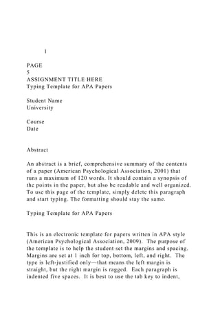 1
PAGE
5
ASSIGNMENT TITLE HERE
Typing Template for APA Papers
Student Name
University
Course
Date
Abstract
An abstract is a brief, comprehensive summary of the contents
of a paper (American Psychological Association, 2001) that
runs a maximum of 120 words. It should contain a synopsis of
the points in the paper, but also be readable and well organized.
To use this page of the template, simply delete this paragraph
and start typing. The formatting should stay the same.
Typing Template for APA Papers
This is an electronic template for papers written in APA style
(American Psychological Association, 2009). The purpose of
the template is to help the student set the margins and spacing.
Margins are set at 1 inch for top, bottom, left, and right. The
type is left-justified only—that means the left margin is
straight, but the right margin is ragged. Each paragraph is
indented five spaces. It is best to use the tab key to indent,
 