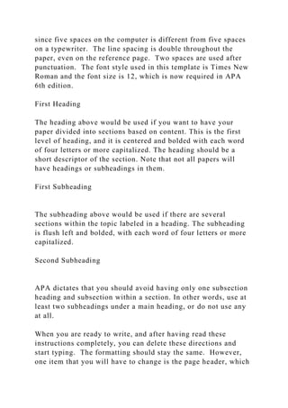 since five spaces on the computer is different from five spaces
on a typewriter. The line spacing is double throughout the
paper, even on the reference page. Two spaces are used after
punctuation. The font style used in this template is Times New
Roman and the font size is 12, which is now required in APA
6th edition.
First Heading
The heading above would be used if you want to have your
paper divided into sections based on content. This is the first
level of heading, and it is centered and bolded with each word
of four letters or more capitalized. The heading should be a
short descriptor of the section. Note that not all papers will
have headings or subheadings in them.
First Subheading
The subheading above would be used if there are several
sections within the topic labeled in a heading. The subheading
is flush left and bolded, with each word of four letters or more
capitalized.
Second Subheading
APA dictates that you should avoid having only one subsection
heading and subsection within a section. In other words, use at
least two subheadings under a main heading, or do not use any
at all.
When you are ready to write, and after having read these
instructions completely, you can delete these directions and
start typing. The formatting should stay the same. However,
one item that you will have to change is the page header, which
 