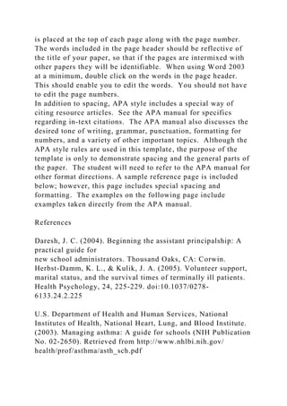 is placed at the top of each page along with the page number.
The words included in the page header should be reflective of
the title of your paper, so that if the pages are intermixed with
other papers they will be identifiable. When using Word 2003
at a minimum, double click on the words in the page header.
This should enable you to edit the words. You should not have
to edit the page numbers.
In addition to spacing, APA style includes a special way of
citing resource articles. See the APA manual for specifics
regarding in-text citations. The APA manual also discusses the
desired tone of writing, grammar, punctuation, formatting for
numbers, and a variety of other important topics. Although the
APA style rules are used in this template, the purpose of the
template is only to demonstrate spacing and the general parts of
the paper. The student will need to refer to the APA manual for
other format directions. A sample reference page is included
below; however, this page includes special spacing and
formatting. The examples on the following page include
examples taken directly from the APA manual.
References
Daresh, J. C. (2004). Beginning the assistant principalship: A
practical guide for
new school administrators. Thousand Oaks, CA: Corwin.
Herbst-Damm, K. L., & Kulik, J. A. (2005). Volunteer support,
marital status, and the survival times of terminally ill patients.
Health Psychology, 24, 225-229. doi:10.1037/0278-
6133.24.2.225
U.S. Department of Health and Human Services, National
Institutes of Health, National Heart, Lung, and Blood Institute.
(2003). Managing asthma: A guide for schools (NIH Publication
No. 02-2650). Retrieved from http://www.nhlbi.nih.gov/
health/prof/asthma/asth_sch.pdf
 