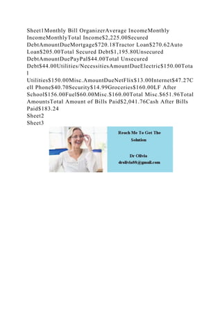 Sheet1Monthly Bill OrganizerAverage IncomeMonthly
IncomeMonthlyTotal Income$2,225.00Secured
DebtAmountDueMortgage$720.18Tractor Loan$270.62Auto
Loan$205.00Total Secured Debt$1,195.80Unsecured
DebtAmountDuePayPal$44.00Total Unsecured
Debt$44.00Utilities/NecessitiesAmountDueElectric$150.00Tota
l
Utilities$150.00Misc.AmountDueNetFlix$13.00Internet$47.27C
ell Phone$40.70Security$14.99Groceries$160.00LF After
School$156.00Fuel$60.00Misc.$160.00Total Misc.$651.96Total
AmountsTotal Amount of Bills Paid$2,041.76Cash After Bills
Paid$183.24
Sheet2
Sheet3
 