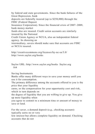 by federal and state governments. Since the bank failures of the
Great Depression, bank
deposits are federally insured (up to $250,000) through the
FDIC (Federal Deposit
Insurance Corporation). Since the financial crisis of 2007–2009,
bank money market
funds also are insured. Credit union accounts are similarly
insured by the National
Credit Union Agency or NCUA, also an independent federal
agency. In choosing an
intermediary, savers should make sure that accounts are FDIC
or NCUA insured.
http://creativecommons.org/licenses/by-nc-sa/3.0/
http://www.saylor.org/books
Saylor URL: http://www.saylor.org/books Saylor.org
164
Saving Instruments
Banks offer many different ways to save your money until you
use it for consumption.
The primary difference among the accounts offered to you is the
price that your liquidity
earns, or the compensation for your opportunity cost and risk,
which in turn depends on
the degree of liquidity that you are willing to give up. You give
up more liquidity when
you agree to commit to a minimum time or amount of money to
save or lend.
For the saver, a demand deposit (e.g., checking account)
typically earns no or very
low interest but allows complete liquidity on demand. Checking
accounts that do not
 