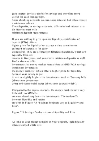 earn interest are less useful for savings and therefore more
useful for cash management.
Some checking accounts do earn some interest, but often require
a minimum balance.
Time deposits, or savings accounts, offer minimal interest or a
bit more interest with
minimum deposit requirements.
If you are willing to give up more liquidity, certificates of
deposit (CDs) offer a
higher price for liquidity but extract a time commitment
enforced by a penalty for early
withdrawal. They are offered for different maturities, which are
typically from six
months to five years, and some have minimum deposits as well.
Banks also can offer
investments in money market mutual funds (MMMFs)A savings
instrument invested in
the money markets., which offer a higher price for liquidity
because your money is put
to use in slightly higher-risk investments, such as Treasury bills
(short-term government
debt) and commercial paper (short-term corporate debt).
Compared to the capital markets, the money markets have very
little risk, so MMMFs
are considered very low-risk investments. The trade-offs
between liquidity and return
are seen in Figure 7.3 "Savings Products versus Liquidity and
Risk".
Figure 7.3 Savings Products versus Liquidity and Risk
As long as your money remains in your account, including any
interest earned while it is
 