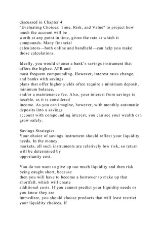 discussed in Chapter 4
"Evaluating Choices: Time, Risk, and Value" to project how
much the account will be
worth at any point in time, given the rate at which it
compounds. Many financial
calculators—both online and handheld—can help you make
those calculations.
Ideally, you would choose a bank’s savings instrument that
offers the highest APR and
most frequent compounding. However, interest rates change,
and banks with savings
plans that offer higher yields often require a minimum deposit,
minimum balance,
and/or a maintenance fee. Also, your interest from savings is
taxable, as it is considered
income. As you can imagine, however, with monthly automatic
deposits into a savings
account with compounding interest, you can see your wealth can
grow safely.
Savings Strategies
Your choice of savings instrument should reflect your liquidity
needs. In the money
markets, all such instruments are relatively low risk, so return
will be determined by
opportunity cost.
You do not want to give up too much liquidity and then risk
being caught short, because
then you will have to become a borrower to make up that
shortfall, which will create
additional costs. If you cannot predict your liquidity needs or
you know they are
immediate, you should choose products that will least restrict
your liquidity choices. If
 
