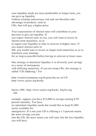 your liquidity needs are more predictable or longer term, you
can give up liquidity
without creating unnecessary risk and can therefore take
advantage of products, such as
CDs, that will pay a higher price.
Your expectations of interest rates will contribute to your
decision to give up liquidity. If
you expect interest rates to rise, you will want to invest in
shorter-term maturities, so as
to regain your liquidity in time to reinvest at higher rates. If
you expect interest rates to
fall, you would want to invest in longer-term maturities so as to
maximize your earnings
for as long as possible before having to reinvest at lower rates.
One strategy to maximize liquidity is to diversify your savings
in a series of instruments
with differing maturities. If you are using CDs, the strategy is
called “CD laddering.” For
http://creativecommons.org/licenses/by-nc-sa/3.0/
http://www.saylor.org/books
Saylor URL: http://www.saylor.org/books Saylor.org
166
example, suppose you have $12,000 in savings earning 0.50
percent annually. You have
no immediate liquidity needs but would like to keep $1,000
easily available for
emergencies. If a one-year CD is offering a 1.5 percent return,
the more savings you put
into the CD, the more return you will earn, but the less liquidity
you will have.
 
