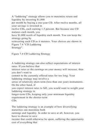 A “laddering” strategy allows you to maximize return and
liquidity by investing $1,000
per month by buying a one-year CD. After twelve months, all
your savings is invested in
twelve CDs, each earning 1.5 percent. But because one CD
matures each month, you
have $1,000 worth of liquidity each month. You can keep the
strategy going by
reinvesting each CD as it matures. Your choices are shown in
Figure 7.4 "CD Laddering
Strategy".
Figure 7.4 CD Laddering Strategy
A laddering strategy can also reflect expectations of interest
rates. If you believe that
interest rates or the earnings on your money will increase, then
you don’t want to
commit to the currently offered rates for too long. Your
laddering strategy may involve a
series of relatively short-term (less than one year) instruments.
On the other hand, if
you expect interest rates to fall, you would want to weight your
laddering strategy to
longer-term CDs, keeping only your minimum liquidity
requirement in the shorter-term
CDs.
The laddering strategy is an example of how diversifying
maturities can maximize both
earnings and liquidity. In order to save at all, however, you
have to choose to save
income that could otherwise be spent, suffering the opportunity
cost of everything that
 