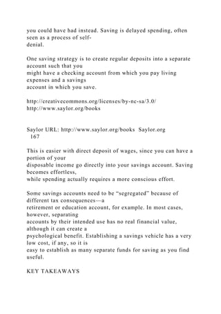 you could have had instead. Saving is delayed spending, often
seen as a process of self-
denial.
One saving strategy is to create regular deposits into a separate
account such that you
might have a checking account from which you pay living
expenses and a savings
account in which you save.
http://creativecommons.org/licenses/by-nc-sa/3.0/
http://www.saylor.org/books
Saylor URL: http://www.saylor.org/books Saylor.org
167
This is easier with direct deposit of wages, since you can have a
portion of your
disposable income go directly into your savings account. Saving
becomes effortless,
while spending actually requires a more conscious effort.
Some savings accounts need to be “segregated” because of
different tax consequences—a
retirement or education account, for example. In most cases,
however, separating
accounts by their intended use has no real financial value,
although it can create a
psychological benefit. Establishing a savings vehicle has a very
low cost, if any, so it is
easy to establish as many separate funds for saving as you find
useful.
KEY TAKEAWAYS
 
