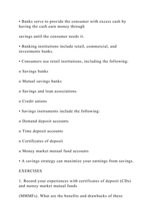 • Banks serve to provide the consumer with excess cash by
having the cash earn money through
savings until the consumer needs it.
• Banking institutions include retail, commercial, and
investments banks.
• Consumers use retail institutions, including the following:
o Savings banks
o Mutual savings banks
o Savings and loan associations
o Credit unions
• Savings instruments include the following:
o Demand deposit accounts
o Time deposit accounts
o Certificates of deposit
o Money market mutual fund accounts
• A savings strategy can maximize your earnings from savings.
EXERCISES
1. Record your experiences with certificates of deposit (CDs)
and money market mutual funds
(MMMFs). What are the benefits and drawbacks of these
 