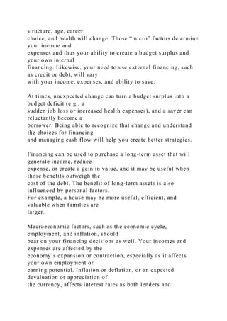 structure, age, career
choice, and health will change. Those “micro” factors determine
your income and
expenses and thus your ability to create a budget surplus and
your own internal
financing. Likewise, your need to use external financing, such
as credit or debt, will vary
with your income, expenses, and ability to save.
At times, unexpected change can turn a budget surplus into a
budget deficit (e.g., a
sudden job loss or increased health expenses), and a saver can
reluctantly become a
borrower. Being able to recognize that change and understand
the choices for financing
and managing cash flow will help you create better strategies.
Financing can be used to purchase a long-term asset that will
generate income, reduce
expense, or create a gain in value, and it may be useful when
those benefits outweigh the
cost of the debt. The benefit of long-term assets is also
influenced by personal factors.
For example, a house may be more useful, efficient, and
valuable when families are
larger.
Macroeconomic factors, such as the economic cycle,
employment, and inflation, should
bear on your financing decisions as well. Your incomes and
expenses are affected by the
economy’s expansion or contraction, especially as it affects
your own employment or
earning potential. Inflation or deflation, or an expected
devaluation or appreciation of
the currency, affects interest rates as both lenders and
 
