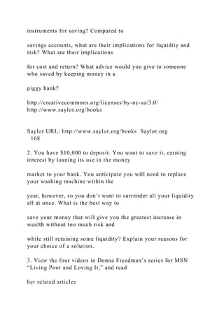 instruments for saving? Compared to
savings accounts, what are their implications for liquidity and
risk? What are their implications
for cost and return? What advice would you give to someone
who saved by keeping money in a
piggy bank?
http://creativecommons.org/licenses/by-nc-sa/3.0/
http://www.saylor.org/books
Saylor URL: http://www.saylor.org/books Saylor.org
168
2. You have $10,000 to deposit. You want to save it, earning
interest by loaning its use in the money
market to your bank. You anticipate you will need to replace
your washing machine within the
year, however, so you don’t want to surrender all your liquidity
all at once. What is the best way to
save your money that will give you the greatest increase in
wealth without too much risk and
while still retaining some liquidity? Explain your reasons for
your choice of a solution.
3. View the four videos in Donna Freedman’s series for MSN
“Living Poor and Loving It,” and read
her related articles
 