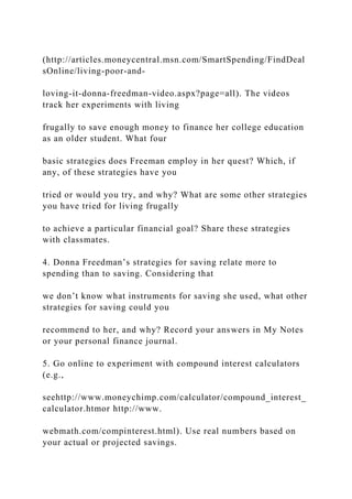 (http://articles.moneycentral.msn.com/SmartSpending/FindDeal
sOnline/living-poor-and-
loving-it-donna-freedman-video.aspx?page=all). The videos
track her experiments with living
frugally to save enough money to finance her college education
as an older student. What four
basic strategies does Freeman employ in her quest? Which, if
any, of these strategies have you
tried or would you try, and why? What are some other strategies
you have tried for living frugally
to achieve a particular financial goal? Share these strategies
with classmates.
4. Donna Freedman’s strategies for saving relate more to
spending than to saving. Considering that
we don’t know what instruments for saving she used, what other
strategies for saving could you
recommend to her, and why? Record your answers in My Notes
or your personal finance journal.
5. Go online to experiment with compound interest calculators
(e.g.,
seehttp://www.moneychimp.com/calculator/compound_interest_
calculator.htmor http://www.
webmath.com/compinterest.html). Use real numbers based on
your actual or projected savings.
 
