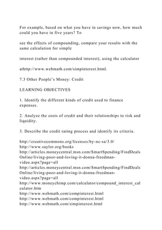 For example, based on what you have in savings now, how much
could you have in five years? To
see the effects of compounding, compare your results with the
same calculation for simple
interest (rather than compounded interest), using the calculator
athttp://www.webmath.com/simpinterest.html.
7.3 Other People’s Money: Credit
LEARNING OBJECTIVES
1. Identify the different kinds of credit used to finance
expenses.
2. Analyze the costs of credit and their relationships to risk and
liquidity.
3. Describe the credit rating process and identify its criteria.
http://creativecommons.org/licenses/by-nc-sa/3.0/
http://www.saylor.org/books
http://articles.moneycentral.msn.com/SmartSpending/FindDeals
Online/living-poor-and-loving-it-donna-freedman-
video.aspx?page=all
http://articles.moneycentral.msn.com/SmartSpending/FindDeals
Online/living-poor-and-loving-it-donna-freedman-
video.aspx?page=all
http://www.moneychimp.com/calculator/compound_interest_cal
culator.htm
http://www.webmath.com/compinterest.html
http://www.webmath.com/compinterest.html
http://www.webmath.com/simpinterest.html
 