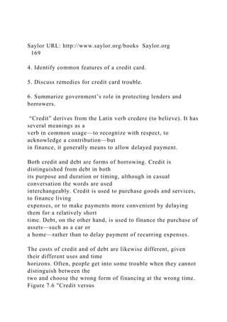 Saylor URL: http://www.saylor.org/books Saylor.org
169
4. Identify common features of a credit card.
5. Discuss remedies for credit card trouble.
6. Summarize government’s role in protecting lenders and
borrowers.
“Credit” derives from the Latin verb credere (to believe). It has
several meanings as a
verb in common usage—to recognize with respect, to
acknowledge a contribution—but
in finance, it generally means to allow delayed payment.
Both credit and debt are forms of borrowing. Credit is
distinguished from debt in both
its purpose and duration or timing, although in casual
conversation the words are used
interchangeably. Credit is used to purchase goods and services,
to finance living
expenses, or to make payments more convenient by delaying
them for a relatively short
time. Debt, on the other hand, is used to finance the purchase of
assets—such as a car or
a home—rather than to delay payment of recurring expenses.
The costs of credit and of debt are likewise different, given
their different uses and time
horizons. Often, people get into some trouble when they cannot
distinguish between the
two and choose the wrong form of financing at the wrong time.
Figure 7.6 "Credit versus
 