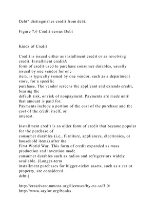 Debt" distinguishes credit from debt.
Figure 7.6 Credit versus Debt
Kinds of Credit
Credit is issued either as installment credit or as revolving
credit. Installment creditA
form of credit used to purchase consumer durables, usually
issued by one vendor for one
item. is typically issued by one vendor, such as a department
store, for a specific
purchase. The vendor screens the applicant and extends credit,
bearing the
default risk, or risk of nonpayment. Payments are made until
that amount is paid for.
Payments include a portion of the cost of the purchase and the
cost of the credit itself, or
interest.
Installment credit is an older form of credit that became popular
for the purchase of
consumer durables (i.e., furniture, appliances, electronics, or
household items) after the
First World War. This form of credit expanded as mass
production and invention made
consumer durables such as radios and refrigerators widely
available. (Longer-term
installment purchases for bigger-ticket assets, such as a car or
property, are considered
debt.)
http://creativecommons.org/licenses/by-nc-sa/3.0/
http://www.saylor.org/books
 