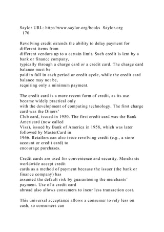 Saylor URL: http://www.saylor.org/books Saylor.org
170
Revolving credit extends the ability to delay payment for
different items from
different vendors up to a certain limit. Such credit is lent by a
bank or finance company,
typically through a charge card or a credit card. The charge card
balance must be
paid in full in each period or credit cycle, while the credit card
balance may not be,
requiring only a minimum payment.
The credit card is a more recent form of credit, as its use
became widely practical only
with the development of computing technology. The first charge
card was the Diners’
Club card, issued in 1950. The first credit card was the Bank
Americard (now called
Visa), issued by Bank of America in 1958, which was later
followed by MasterCard in
1966. Retailers can also issue revolving credit (e.g., a store
account or credit card) to
encourage purchases.
Credit cards are used for convenience and security. Merchants
worldwide accept credit
cards as a method of payment because the issuer (the bank or
finance company) has
assumed the default risk by guaranteeing the merchants’
payment. Use of a credit card
abroad also allows consumers to incur less transaction cost.
This universal acceptance allows a consumer to rely less on
cash, so consumers can
 