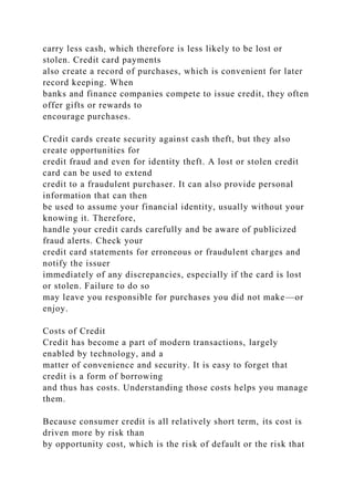 carry less cash, which therefore is less likely to be lost or
stolen. Credit card payments
also create a record of purchases, which is convenient for later
record keeping. When
banks and finance companies compete to issue credit, they often
offer gifts or rewards to
encourage purchases.
Credit cards create security against cash theft, but they also
create opportunities for
credit fraud and even for identity theft. A lost or stolen credit
card can be used to extend
credit to a fraudulent purchaser. It can also provide personal
information that can then
be used to assume your financial identity, usually without your
knowing it. Therefore,
handle your credit cards carefully and be aware of publicized
fraud alerts. Check your
credit card statements for erroneous or fraudulent charges and
notify the issuer
immediately of any discrepancies, especially if the card is lost
or stolen. Failure to do so
may leave you responsible for purchases you did not make—or
enjoy.
Costs of Credit
Credit has become a part of modern transactions, largely
enabled by technology, and a
matter of convenience and security. It is easy to forget that
credit is a form of borrowing
and thus has costs. Understanding those costs helps you manage
them.
Because consumer credit is all relatively short term, its cost is
driven more by risk than
by opportunity cost, which is the risk of default or the risk that
 