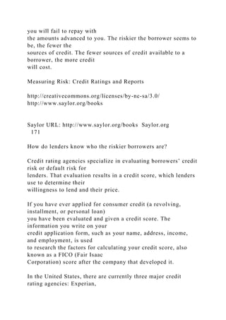 you will fail to repay with
the amounts advanced to you. The riskier the borrower seems to
be, the fewer the
sources of credit. The fewer sources of credit available to a
borrower, the more credit
will cost.
Measuring Risk: Credit Ratings and Reports
http://creativecommons.org/licenses/by-nc-sa/3.0/
http://www.saylor.org/books
Saylor URL: http://www.saylor.org/books Saylor.org
171
How do lenders know who the riskier borrowers are?
Credit rating agencies specialize in evaluating borrowers’ credit
risk or default risk for
lenders. That evaluation results in a credit score, which lenders
use to determine their
willingness to lend and their price.
If you have ever applied for consumer credit (a revolving,
installment, or personal loan)
you have been evaluated and given a credit score. The
information you write on your
credit application form, such as your name, address, income,
and employment, is used
to research the factors for calculating your credit score, also
known as a FICO (Fair Isaac
Corporation) score after the company that developed it.
In the United States, there are currently three major credit
rating agencies: Experian,
 