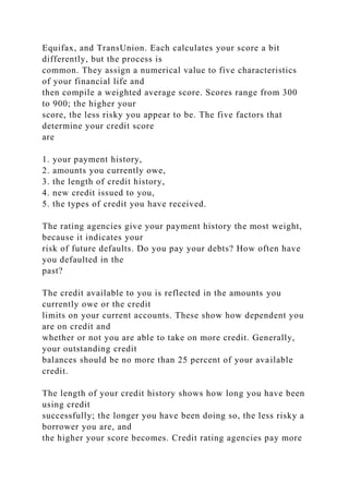 Equifax, and TransUnion. Each calculates your score a bit
differently, but the process is
common. They assign a numerical value to five characteristics
of your financial life and
then compile a weighted average score. Scores range from 300
to 900; the higher your
score, the less risky you appear to be. The five factors that
determine your credit score
are
1. your payment history,
2. amounts you currently owe,
3. the length of credit history,
4. new credit issued to you,
5. the types of credit you have received.
The rating agencies give your payment history the most weight,
because it indicates your
risk of future defaults. Do you pay your debts? How often have
you defaulted in the
past?
The credit available to you is reflected in the amounts you
currently owe or the credit
limits on your current accounts. These show how dependent you
are on credit and
whether or not you are able to take on more credit. Generally,
your outstanding credit
balances should be no more than 25 percent of your available
credit.
The length of your credit history shows how long you have been
using credit
successfully; the longer you have been doing so, the less risky a
borrower you are, and
the higher your score becomes. Credit rating agencies pay more
 