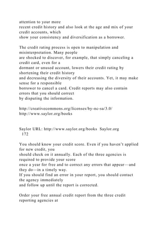 attention to your more
recent credit history and also look at the age and mix of your
credit accounts, which
show your consistency and diversification as a borrower.
The credit rating process is open to manipulation and
misinterpretation. Many people
are shocked to discover, for example, that simply canceling a
credit card, even for a
dormant or unused account, lowers their credit rating by
shortening their credit history
and decreasing the diversity of their accounts. Yet, it may make
sense for a responsible
borrower to cancel a card. Credit reports may also contain
errors that you should correct
by disputing the information.
http://creativecommons.org/licenses/by-nc-sa/3.0/
http://www.saylor.org/books
Saylor URL: http://www.saylor.org/books Saylor.org
172
You should know your credit score. Even if you haven’t applied
for new credit, you
should check on it annually. Each of the three agencies is
required to provide your score
once a year for free and to correct any errors that appear—and
they do—in a timely way.
If you should find an error in your report, you should contact
the agency immediately
and follow up until the report is corrected.
Order your free annual credit report from the three credit
reporting agencies at
 