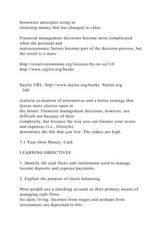 borrowers anticipate using or
returning money that has changed in value.
Financial management decisions become more complicated
when the personal and
macroeconomic factors become part of the decision process, but
the result is a more
http://creativecommons.org/licenses/by-nc-sa/3.0/
http://www.saylor.org/books
Saylor URL: http://www.saylor.org/books Saylor.org
160
realistic evaluation of alternatives and a better strategy that
leaves more choices open in
the future. Financial management decisions, however, are
difficult not because of their
complexity, but because the way you can finance your assets
and expenses (i.e., lifestyle)
determines the life that you live. The stakes are high.
7.1 Your Own Money: Cash
LEARNING OBJECTIVES
1. Identify the cash flows and instruments used to manage
income deposits and expense payments.
2. Explain the purpose of check balancing.
Most people use a checking account as their primary means of
managing cash flows
for daily living. Incomes from wages and perhaps from
investments are deposited to this
 