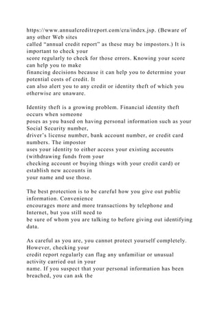 https://www.annualcreditreport.com/cra/index.jsp. (Beware of
any other Web sites
called “annual credit report” as these may be impostors.) It is
important to check your
score regularly to check for those errors. Knowing your score
can help you to make
financing decisions because it can help you to determine your
potential costs of credit. It
can also alert you to any credit or identity theft of which you
otherwise are unaware.
Identity theft is a growing problem. Financial identity theft
occurs when someone
poses as you based on having personal information such as your
Social Security number,
driver’s license number, bank account number, or credit card
numbers. The impostor
uses your identity to either access your existing accounts
(withdrawing funds from your
checking account or buying things with your credit card) or
establish new accounts in
your name and use those.
The best protection is to be careful how you give out public
information. Convenience
encourages more and more transactions by telephone and
Internet, but you still need to
be sure of whom you are talking to before giving out identifying
data.
As careful as you are, you cannot protect yourself completely.
However, checking your
credit report regularly can flag any unfamiliar or unusual
activity carried out in your
name. If you suspect that your personal information has been
breached, you can ask the
 