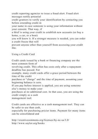 credit reporting agencies to issue a fraud alert. Fraud alert
messages notify potential
credit grantors to verify your identification by contacting you
before extending credit in
your name in case someone is using your information without
your consent. That way, if
a thief is using your credit to establish new accounts (or buy a
home, a car, or a boat)
you will know it. If a stronger measure is needed, you can order
a credit freeze that will
prevent anyone other than yourself from accessing your credit
file.
Using a Credit Card
Credit cards issued by a bank or financing company are the
most common form of
revolving credit. This often has costs only after a repayment
deadline has passed. For
example, many credit cards offer a grace period between the
time of the credit
purchase or “charge” and the time of payment, assuming your
beginning balance is zero.
If you pay before interest is applied, you are using someone
else’s money to make your
purchases at no additional cost. In that case, you are using the
credit simply as a cash
management tool.
Credit cards are effective as a cash management tool. They can
be safer to use than cash,
especially for purchasing pricier items. Payment for many items
can be consolidated and
http://creativecommons.org/licenses/by-nc-sa/3.0/
http://www.saylor.org/books
 